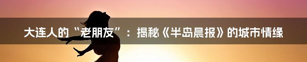 大连人的“老朋友”:揭秘《半岛晨报》的城市情缘