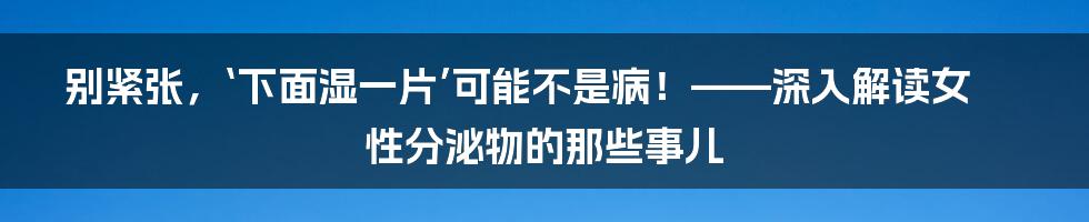 别紧张，‘下面湿一片’可能不是病！——深入解读女性分泌物的那些事儿
