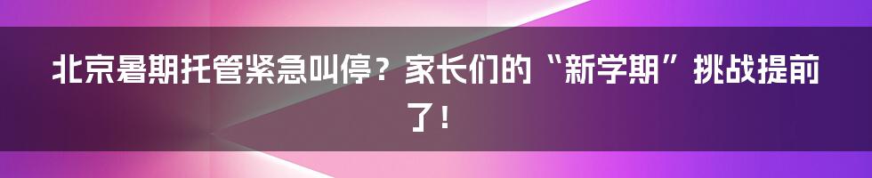 北京暑期托管紧急叫停？家长们的“新学期”挑战提前了！