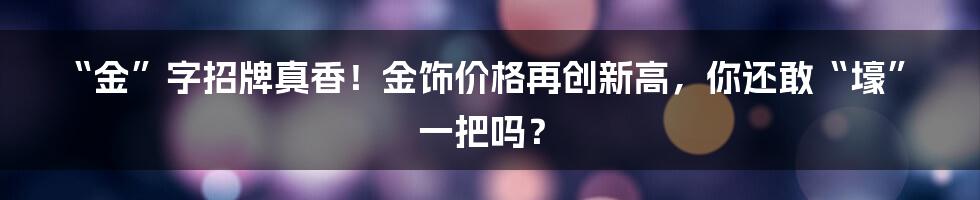 “金”字招牌真香！金饰价格再创新高，你还敢“壕”一把吗？
