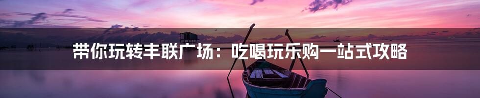 带你玩转丰联广场：吃喝玩乐购一站式攻略