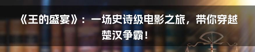 《王的盛宴》:一场史诗级电影之旅,带你穿越楚汉争霸!
