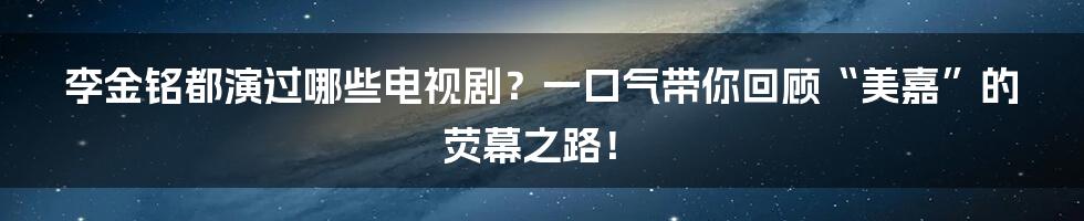 李金铭都演过哪些电视剧?一口气带你回顾“美嘉”的荧幕之路!