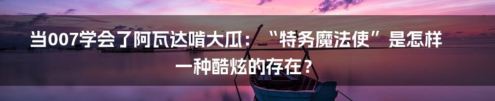 当007学会了阿瓦达啃大瓜：“特务魔法使”是怎样一种酷炫的存在？