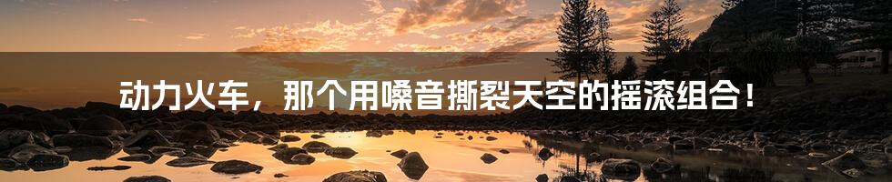 动力火车,那个用嗓音撕裂天空的摇滚组合!