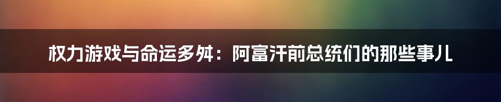 权力游戏与命运多舛:阿富汗前总统们的那些事儿