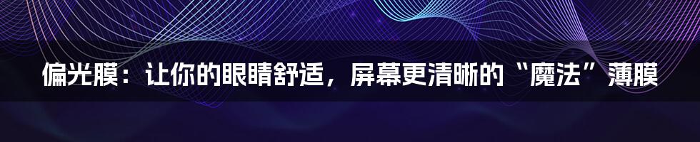 偏光膜:让你的眼睛舒适,屏幕更清晰的“魔法”薄膜