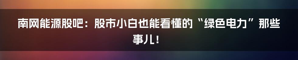 南网能源股吧：股市小白也能看懂的“绿色电力”那些事儿！