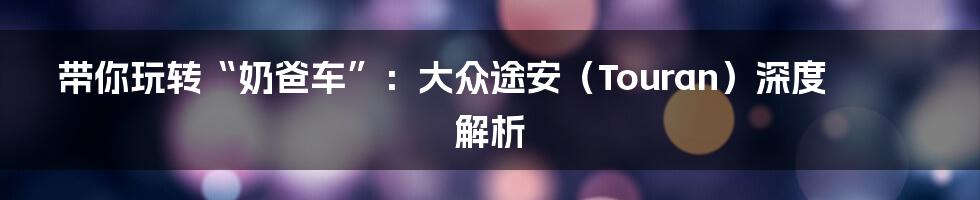带你玩转“奶爸车”:大众途安(Touran)深度解析