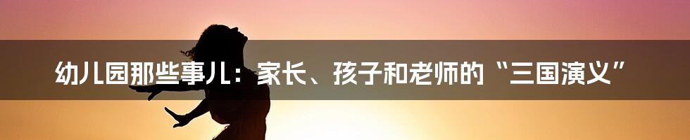 幼儿园那些事儿:家长、孩子和老师的“三国演义”