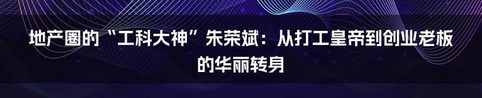 地产圈的“工科大神”朱荣斌:从打工皇帝到创业老板的华丽转身
