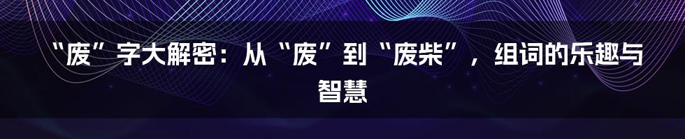 “废”字大解密：从“废”到“废柴”，组词的乐趣与智慧