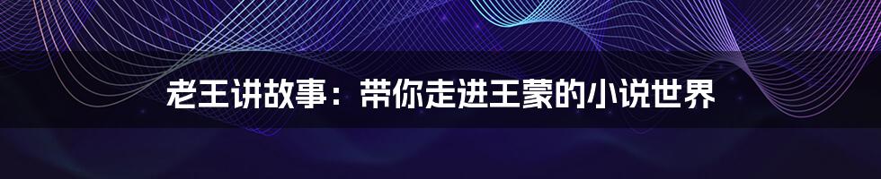 老王讲故事：带你走进王蒙的小说世界
