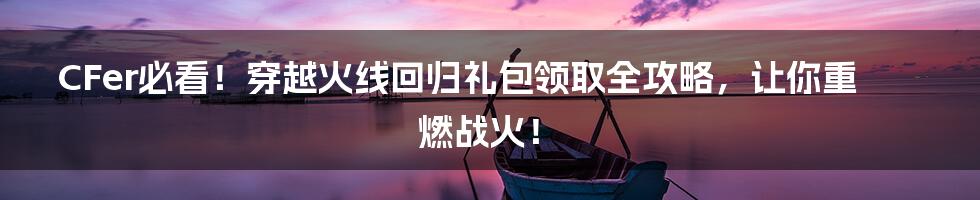 CFer必看！穿越火线回归礼包领取全攻略，让你重燃战火！