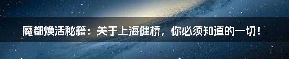 魔都焕活秘籍:关于上海健桥,你必须知道的一切!