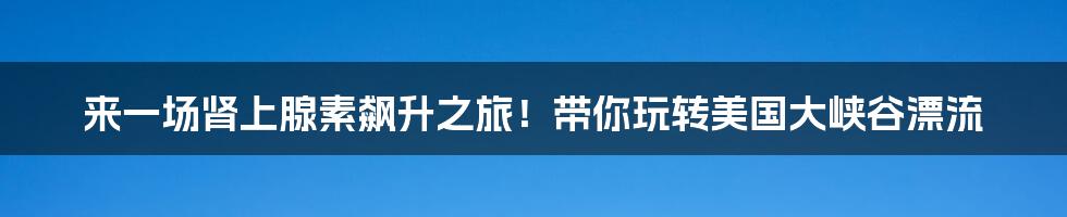 来一场肾上腺素飙升之旅！带你玩转美国大峡谷漂流