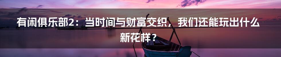 有闲俱乐部2:当时间与财富交织,我们还能玩出什么新花样?