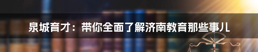 泉城育才:带你全面了解济南教育那些事儿