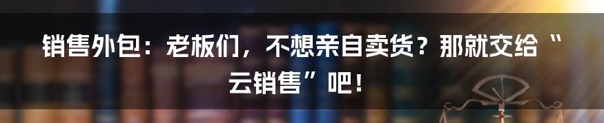 销售外包：老板们，不想亲自卖货？那就交给“云销售”吧！