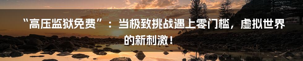 “高压监狱免费”：当极致挑战遇上零门槛，虚拟世界的新刺激！