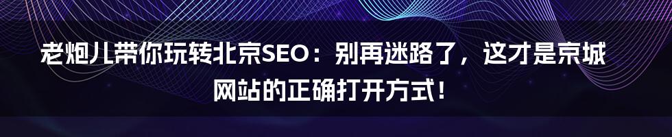 老炮儿带你玩转北京SEO：别再迷路了，这才是京城网站的正确打开方式！