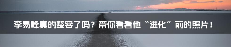 李易峰真的整容了吗？带你看看他“进化”前的照片！