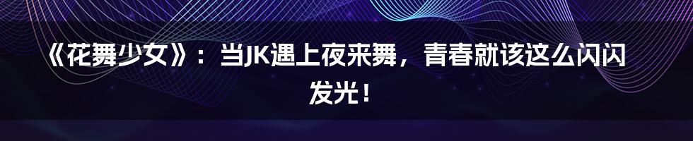《花舞少女》：当JK遇上夜来舞，青春就该这么闪闪发光！