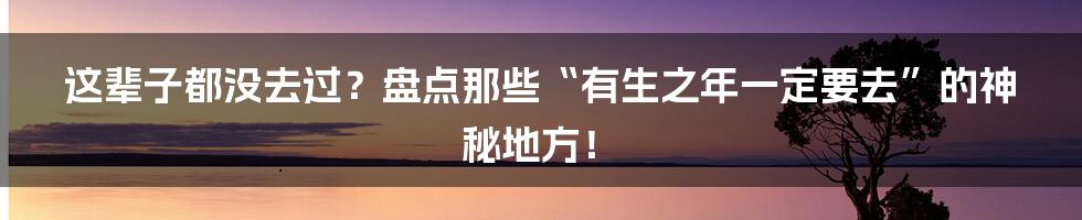 这辈子都没去过？盘点那些“有生之年一定要去”的神秘地方！