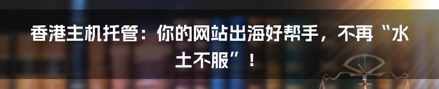 香港主机托管：你的网站出海好帮手，不再“水土不服”！