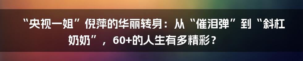 “央视一姐”倪萍的华丽转身：从“催泪弹”到“斜杠奶奶”，60+的人生有多精彩？