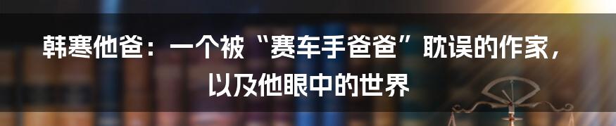 韩寒他爸：一个被“赛车手爸爸”耽误的作家，以及他眼中的世界