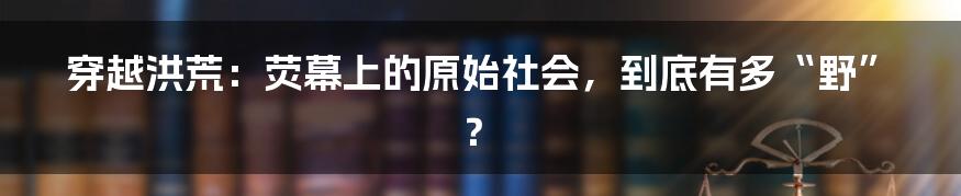 穿越洪荒：荧幕上的原始社会，到底有多“野”？