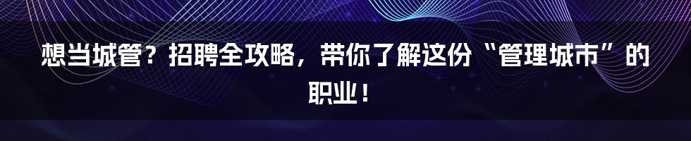想当城管？招聘全攻略，带你了解这份“管理城市”的职业！