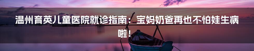 温州育英儿童医院就诊指南：宝妈奶爸再也不怕娃生病啦！