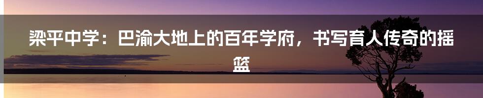 梁平中学:巴渝大地上的百年学府,书写育人传奇的摇篮