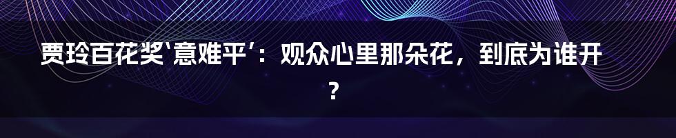 贾玲百花奖‘意难平’：观众心里那朵花，到底为谁开？
