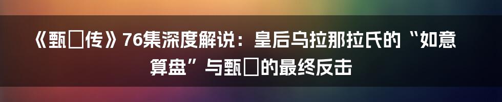 《甄嬛传》76集深度解说:皇后乌拉那拉氏的“如意算盘”与甄嬛的最终反击