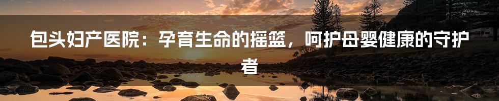 包头妇产医院:孕育生命的摇篮,呵护母婴健康的守护者