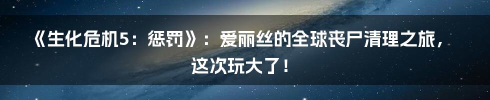 《生化危机5:惩罚》:爱丽丝的全球丧尸清理之旅,这次玩大了!