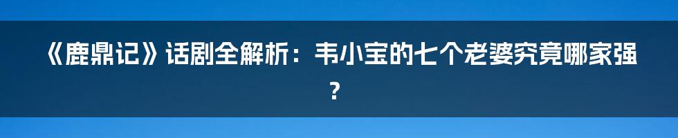 《鹿鼎记》话剧全解析：韦小宝的七个老婆究竟哪家强？