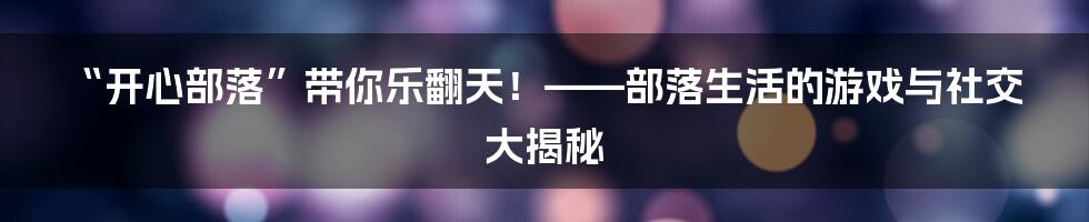 “开心部落”带你乐翻天!——部落生活的游戏与社交大揭秘