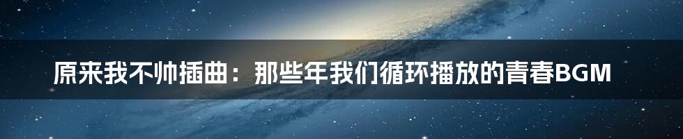 原来我不帅插曲:那些年我们循环播放的青春BGM