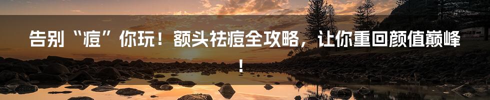 告别“痘”你玩！额头祛痘全攻略，让你重回颜值巅峰！