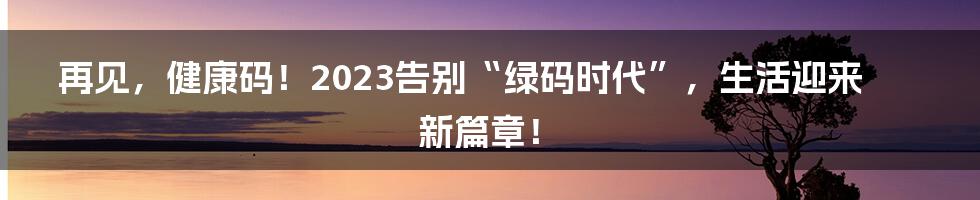 再见，健康码！2023告别“绿码时代”，生活迎来新篇章！