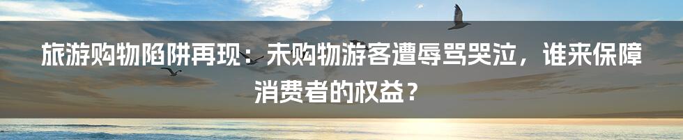 旅游购物陷阱再现:未购物游客遭辱骂哭泣,谁来保障消费者的权益?