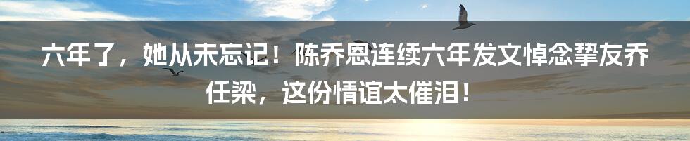 六年了,她从未忘记!陈乔恩连续六年发文悼念挚友乔任梁,这份情谊太催泪!