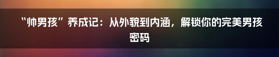 “帅男孩”养成记：从外貌到内涵，解锁你的完美男孩密码