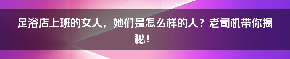 足浴店上班的女人，她们是怎么样的人？老司机带你揭秘！