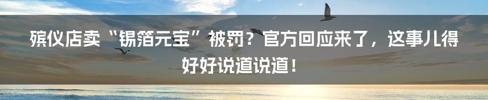 殡仪店卖“锡箔元宝”被罚?官方回应来了,这事儿得好好说道说道!