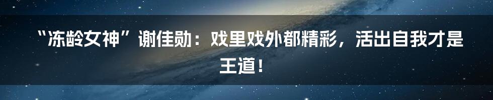 “冻龄女神”谢佳勋:戏里戏外都精彩,活出自我才是王道!
